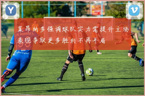 莱昂纳多强调球队实力需提升主场表现争取更多胜利不再平局