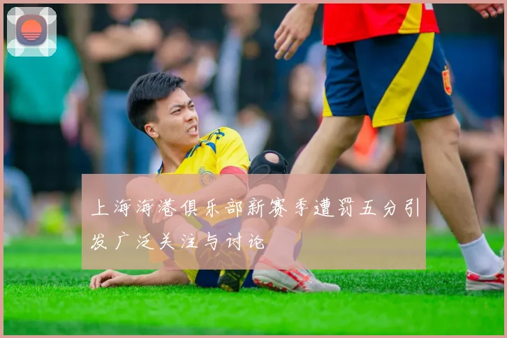上海海港俱乐部新赛季遭罚五分引发广泛关注与讨论