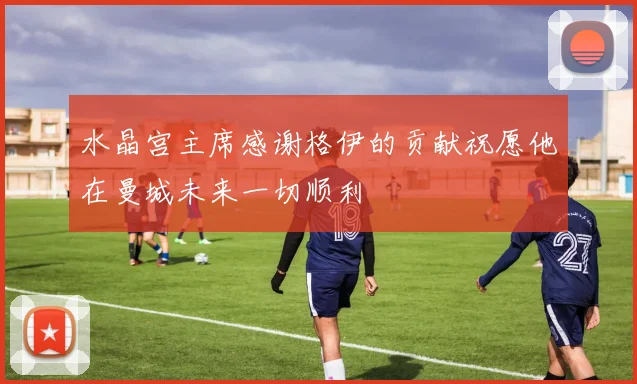 水晶宫主席感谢格伊的贡献祝愿他在曼城未来一切顺利