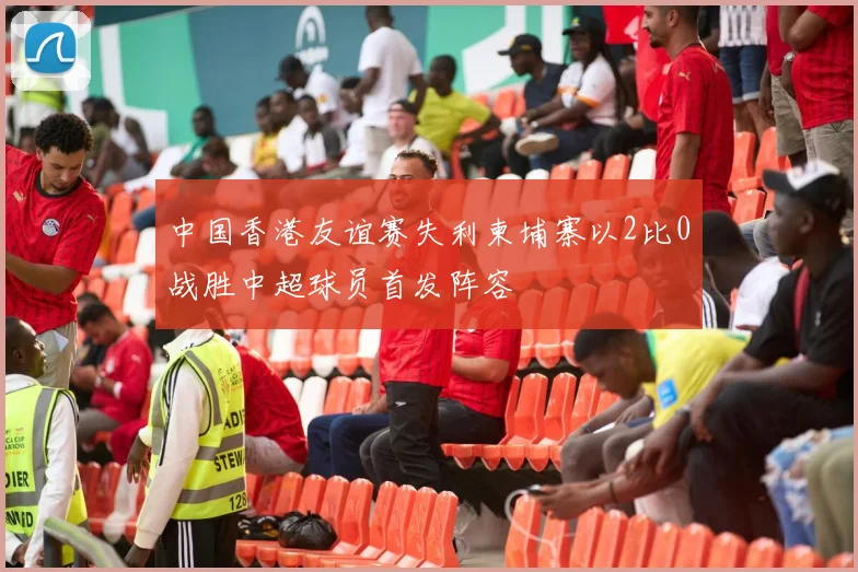 中国香港友谊赛失利柬埔寨以2比0战胜中超球员首发阵容