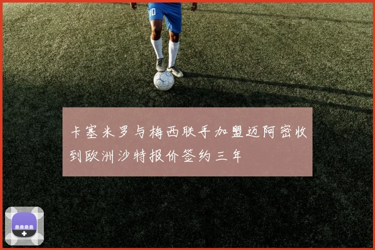 卡塞米罗与梅西联手加盟迈阿密收到欧洲沙特报价签约三年