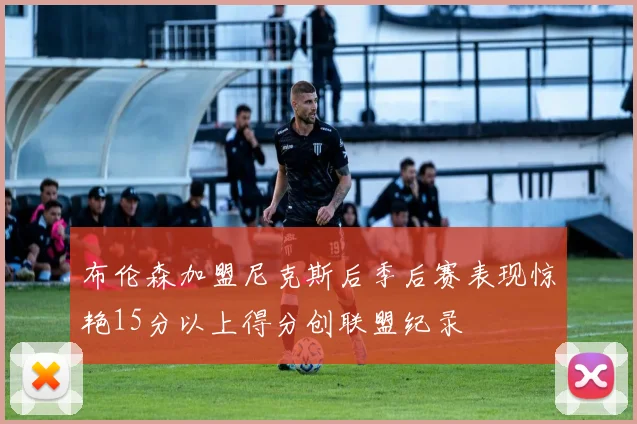 布伦森加盟尼克斯后季后赛表现惊艳15分以上得分创联盟纪录
