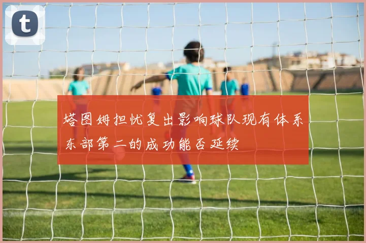 塔图姆担忧复出影响球队现有体系东部第二的成功能否延续