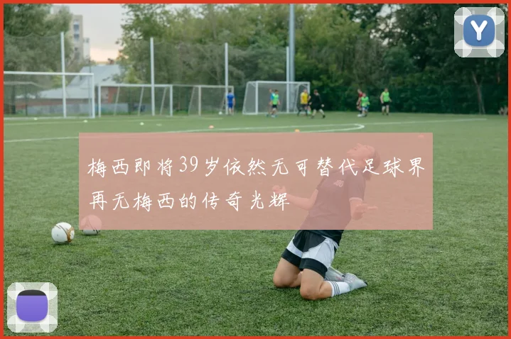 梅西即将39岁依然无可替代足球界再无梅西的传奇光辉