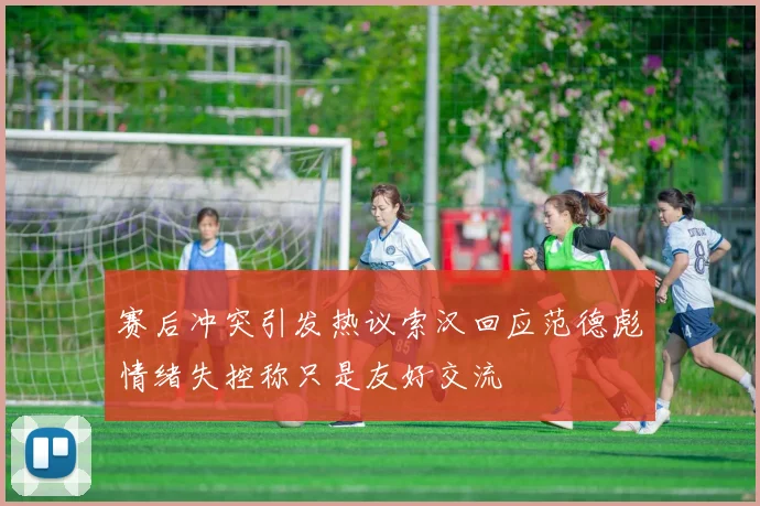 赛后冲突引发热议索汉回应范德彪情绪失控称只是友好交流
