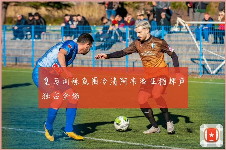 皇马训练氛围冷清阿韦洛亚指挥声独占全场