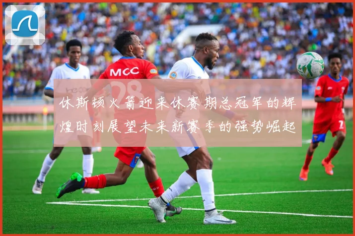 休斯顿火箭迎来休赛期总冠军的辉煌时刻展望未来新赛季的强势崛起