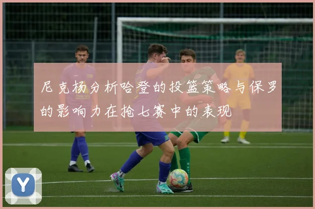 尼克杨分析哈登的投篮策略与保罗的影响力在抢七赛中的表现