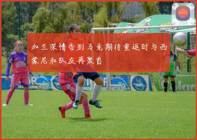 加兰深情告别马竞期待重返时与西蒙尼和队友再聚首