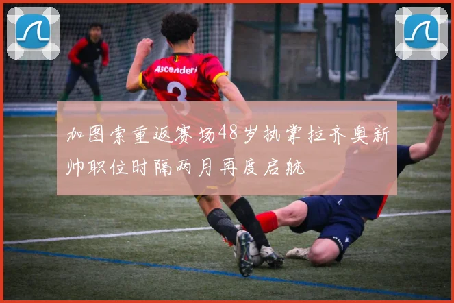 加图索重返赛场48岁执掌拉齐奥新帅职位时隔两月再度启航