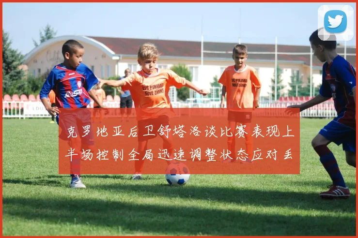 克罗地亚后卫舒塔洛谈比赛表现上半场控制全局迅速调整状态应对丢球