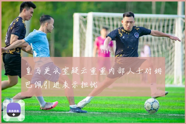 皇马更衣室疑云重重内部人士对姆巴佩引进表示担忧