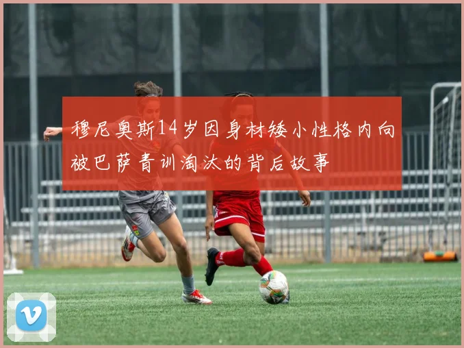 穆尼奥斯14岁因身材矮小性格内向被巴萨青训淘汰的背后故事