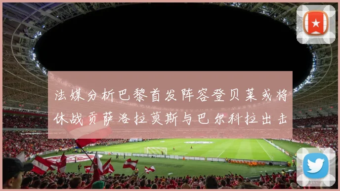法媒分析巴黎首发阵容登贝莱或将休战贡萨洛拉莫斯与巴尔科拉出击