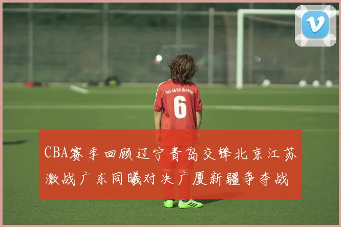 CBA赛季回顾辽宁青岛交锋北京江苏激战广东同曦对决广厦新疆争夺战精彩纷呈
