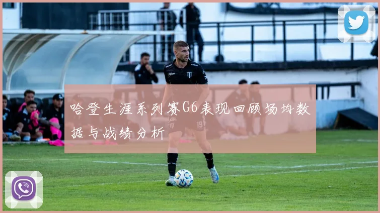 哈登生涯系列赛G6表现回顾场均数据与战绩分析