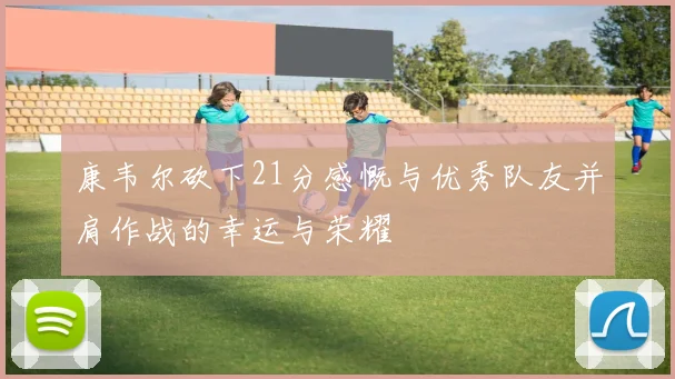 康韦尔砍下21分感慨与优秀队友并肩作战的幸运与荣耀