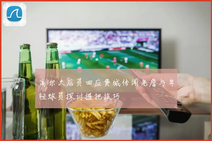 高尔夫店员回应费城传闻老詹与年轻球员探讨握把技巧