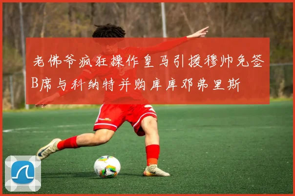 老佛爷疯狂操作皇马引援穆帅免签B席与科纳特并购库库邓弗里斯