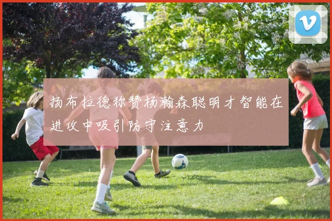 扬布拉德称赞杨瀚森聪明才智能在进攻中吸引防守注意力