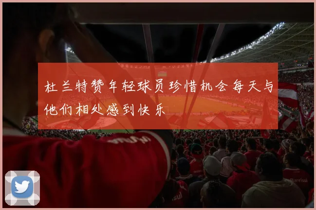 杜兰特赞年轻球员珍惜机会每天与他们相处感到快乐