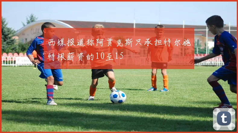 西媒报道称阿贾克斯只承担特尔施特根薪资的10至15
