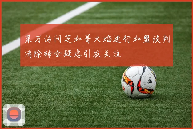 莱万访问芝加哥火焰进行加盟谈判消除转会疑虑引发关注